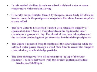  In this method the lime & soda are mixed with hard water at room
temperature with constant stirring
 Generally the precipitates formed by this process are finely divided and
in order to settle the precipitates, coagulants like alum, ferrous sulphate
etc are added
 The hard water to be softened is mixed with calculated quantity of
chemicals (Lime + Soda + Coagulant) from the top into the inner
chamberon vigorous stirring. The chemical reactions takes place and
the hardness producing salts get converted into insoluble precipitates
 The sludge is removed from the bottom of the outer chamber while the
softened water passes through a wood fibre filter to ensure the complete
removal of any residual sludge particles
 The clear softened water is withdrawn from the top of the outer
chamber. The softened water from this process contains a residual
hardness of 50-60ppm
 