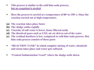  This process is similar to the cold lime-soda process,
but no coagulant is needed.
 Here the process is carried at a temperature of 80o to 150o c. Since the
reaction carried out at high temperature.
(a) The reaction takes place faster
(b) The sludge settles rapidly
(c) Viscosity of soft water is lower, hence filtered easily
(d) The dissolved gases such as CO2, air etc driven out of the water
(e) The residual hardness is low, compared to cold lime-soda process. Hot
lime soda process consists of three parts
 “REACTION TANK” in which complete mixing of water, chemicals
and steam takes place and water gets softened.
 “Conical Sedimentation Vessel” where the sludge settle down.
 