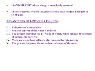  “SAND FILTER” where sludge is completely removed
 The softened water from this process contains a residual hardness of
15-30 ppm
ADVANTAGES OF LIME-SODA PROCESS:
I. This process is economical
II. Mineral content of the water is reduced
III. The process increases the pH value of water, which reduces the content
of pathogenic bacteria
IV. Manganese and Iron salts are also removed by this process
V. The process improves the corrosion resistance of the water
 