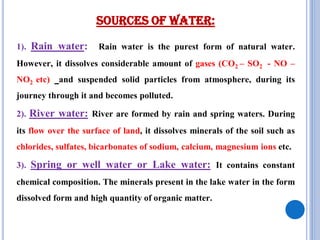 Sources of Water:
1). Rain water: Rain water is the purest form of natural water.
However, it dissolves considerable amount of gases (CO2 – SO2 - NO –
NO2 etc) and suspended solid particles from atmosphere, during its
journey through it and becomes polluted.
2). River water: River are formed by rain and spring waters. During
its flow over the surface of land, it dissolves minerals of the soil such as
chlorides, sulfates, bicarbonates of sodium, calcium, magnesium ions etc.
3). Spring or well water or Lake water: It contains constant
chemical composition. The minerals present in the lake water in the form
dissolved form and high quantity of organic matter.
 