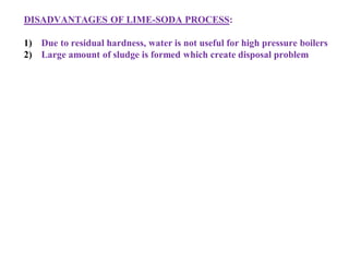 DISADVANTAGES OF LIME-SODA PROCESS:
1) Due to residual hardness, water is not useful for high pressure boilers
2) Large amount of sludge is formed which create disposal problem
 