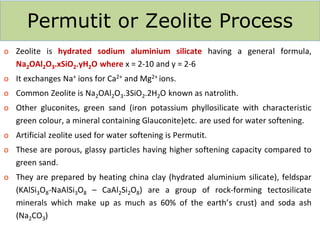 Permutit or Zeolite Process
o Zeolite is hydrated sodium aluminium silicate having a general formula,
Na2OAl2O3.xSiO2.yH2O where x = 2-10 and y = 2-6
o It exchanges Na+ ions for Ca2+ and Mg2+ ions.
o Common Zeolite is Na2OAl2O3.3SiO2.2H2O known as natrolith.
o Other gluconites, green sand (iron potassium phyllosilicate with characteristic
green colour, a mineral containing Glauconite)etc. are used for water softening.
o Artificial zeolite used for water softening is Permutit.
o These are porous, glassy particles having higher softening capacity compared to
green sand.
o They are prepared by heating china clay (hydrated aluminium silicate), feldspar
(KAlSi3O8-NaAlSi3O8 – CaAl2Si2O8) are a group of rock-forming tectosilicate
minerals which make up as much as 60% of the earth’s crust) and soda ash
(Na2CO3)
 