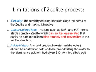 Limitations of Zeolite process:
1. Turbidity: The turbidity causing particles clogs the pores of
the Zeolite and making it inactive
2. Colour/Colored ions: The ions such as Mn2+ and Fe2+ forms
stable complex Zeolite which can not be regenerated that
easily as both metal ions bind strongly and irreversibly to the
zeolite structure.
3. Acidic Nature: Any acid present in water (acidic water)
should be neutralized with soda before admitting the water to
the plant, since acid will hydrolyze SiO2 forming silicic acid
45
 