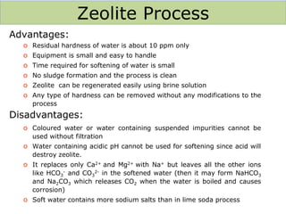 Zeolite Process
Advantages:
o Residual hardness of water is about 10 ppm only
o Equipment is small and easy to handle
o Time required for softening of water is small
o No sludge formation and the process is clean
o Zeolite can be regenerated easily using brine solution
o Any type of hardness can be removed without any modifications to the
process
Disadvantages:
o Coloured water or water containing suspended impurities cannot be
used without filtration
o Water containing acidic pH cannot be used for softening since acid will
destroy zeolite.
o It replaces only Ca2+ and Mg2+ with Na+ but leaves all the other ions
like HCO3
- and CO3
2- in the softened water (then it may form NaHCO3
and Na2CO3 which releases CO2 when the water is boiled and causes
corrosion)
o Soft water contains more sodium salts than in lime soda process
 