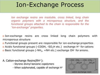 Ion-Exchange Process
o Ion-exchange resins are cross linked long chain polymers with
microporous structure
o Functional groups present are responsible for ion-exchange properties
o Acidic functional groups (-COOH, -SO3H etc.) exchange H+ for cations
o Basic functional groups (-NH2, =NH etc.) exchange OH- for anions.
A. Cation-exchange Resins(RH+):
- Styrene divinyl benzene copolymers
- When sulphonated, capable of exchange H+
48
Ion exchange resins are insoluble, cross linked, long chain
organic polymers with a microporous structure, and the
functional groups attached to the chain is responsible for the
“ion-exchange” properties.
 
