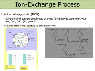 Ion-Exchange Process
B. Anion-exchange resins (R’OH):
- Styrene divinyl benzene copolymers or amine formaldehyde copolymers with
NH2, QN+, QP+, QS+, groups.
- On alkali treatment, capable of exchange of OH-
49
 