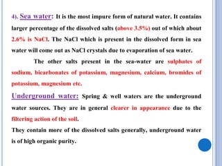 4). Sea water: It is the most impure form of natural water. It contains
larger percentage of the dissolved salts (above 3.5%) out of which about
2.6% is NaCl. The NaCl which is present in the dissolved form in sea
water will come out as NaCl crystals due to evaporation of sea water.
The other salts present in the sea-water are sulphates of
sodium, bicarbonates of potassium, magnesium, calcium, bromides of
potassium, magnesium etc.
Underground water: Spring & well waters are the underground
water sources. They are in general clearer in appearance due to the
filtering action of the soil.
They contain more of the dissolved salts generally, underground water
is of high organic purity.
 