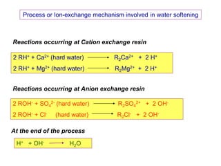 54
Process or Ion-exchange mechanism involved in water softening
2 RH+ + Ca2+ (hard water) R2Ca2+ + 2 H+
2 RH+ + Mg2+ (hard water) R2Mg2+ + 2 H+
2 ROH- + SO4
2- (hard water) R2SO4
2+ + 2 OH-
2 ROH- + Cl- (hard water) R2Cl- + 2 OH-
H+ + OH- H2O
Reactions occurring at Cation exchange resin
Reactions occurring at Anion exchange resin
At the end of the process
 