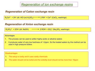 55
Regeneration of ion exchange resins
R2Ca2+ + 2H+ (dil. HCl (or) H2SO4) 2 RH+ + Ca2+ (CaCl2, washings)
R2SO4
2- + 2OH- (dil. NaOH) 2 ROH- + SO4
2- (Na2SO4, washings)
Advantages
1. The process can be used to soften highly acidic or alkaline waters
2. It produces water of very low hardness of 1-2ppm. So the treated waters by this method can be
used in high pressure boilers
Disadvantages
1. The setup is costly and it uses costly chemicals
2. The water should not be turbid and the turbidity level should not be more than 10ppm
Regeneration of Cation exchange resin
Regeneration of Anion exchange resin
 