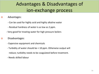 Advantages & Disadvantages of
ion-exchange process
o Advantages:
- Can be used for highly acid and highly alkaline water
- Residual hardness of water is as low as 2 ppm.
- Very good for treating water for high pressure boilers
o Disadvantages:
- Expensive equipment and chemicals
- Turbidity of water should be < 10 ppm. Otherwise output will
reduce; turbidity needs to be coagulated before treatment.
- Needs skilled labour
59
 