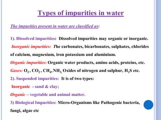 Types of impurities in water
The impurities present in water are classified as:
1). Dissolved impurities: Dissolved impurities may organic or inorganic.
Inorganic impurities: The carbonates, bicarbonates, sulphates, chlorides
of calcium, magnesium, iron potassium and aluminium.
Organic impurities: Organic water products, amino acids, proteins, etc.
Gases: O2 , CO2 , CH4, NH3, Oxides of nitrogen and sulphur, H2S etc.
2). Suspended impurities: It is of two types:
Inorganic - sand & clay;
Organic – vegetable and animal matter.
3) Biological Impurities: Micro-Organisms like Pathogenic bacteria,
fungi, algae etc
 