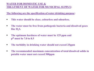 WATER FOR DOMESTIC USE &
TREATMENT OF WATER FOR MUNICIPAL SUPPLY:
The following are the specification of water drinking purpose:
 This water should be clear, colourless and odourless.
 The water must be free from pathogenic bacteria and dissolved gases
like H2S.
 The optimum hardness of water must be 125 ppm and
pH must be 7.0 to 8.5
 The turbidity in drinking water should not exceed 25ppm
 The recommended maximum concentration of total dissolved solids in
potable water must not exceed 500ppm
 