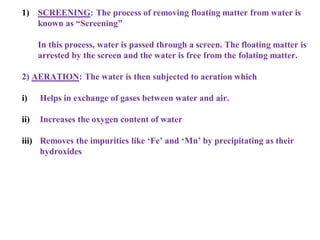 1) SCREENING: The process of removing floating matter from water is
known as “Screening”
In this process, water is passed through a screen. The floating matter is
arrested by the screen and the water is free from the folating matter.
2) AERATION: The water is then subjected to aeration which
i) Helps in exchange of gases between water and air.
ii) Increases the oxygen content of water
iii) Removes the impurities like ‘Fe’ and ‘Mn’ by precipitating as their
hydroxides
 