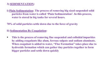 3) SEDIMENTATION:
i) Plain Sedimentation: The process of removing big sized suspended solid
particles from water is called ‘Plain Sedimentation’. In this process,
water is stored in big tanks for several hours.
70% of solid particles settle down due to the force of gravity
ii) Sedimentation By Coagulation:
 This is the process of removing fine suspended and colloidal impurities
by adding coagulants like alum, ferrous sulpate and sodium aluminate.
When coagulant is added to water, “Floc Formation” takes place due to
hydroxide formation which can gather tiny particles together to form
bigger particles and settle down quickly
 