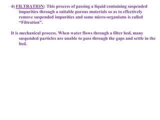 4) FILTRATION: This process of passing a liquid containing suspended
impurities through a suitable porous materials so as to effectively
remove suspended impurities and some micro-organisms is called
“Filtration”.
It is mechanical process. When water flows through a filter bed, many
suspended particles are unable to pass through the gaps and settle in the
bed.
 