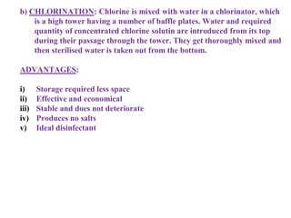 b) CHLORINATION: Chlorine is mixed with water in a chlorinator, which
is a high tower having a number of baffle plates. Water and required
quantity of concentrated chlorine solutin are introduced from its top
during their passage through the tower. They get thoroughly mixed and
then sterilised water is taken out from the bottom.
ADVANTAGES:
i) Storage required less space
ii) Effective and economical
iii) Stable and does not deteriorate
iv) Produces no salts
v) Ideal disinfectant
 