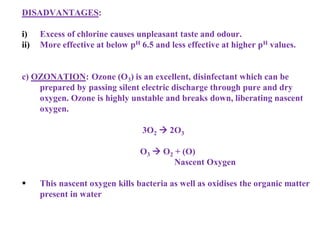 DISADVANTAGES:
i) Excess of chlorine causes unpleasant taste and odour.
ii) More effective at below pH 6.5 and less effective at higher pH values.
c) OZONATION: Ozone (O3) is an excellent, disinfectant which can be
prepared by passing silent electric discharge through pure and dry
oxygen. Ozone is highly unstable and breaks down, liberating nascent
oxygen.
3O2  2O3
O3  O2 + (O)
Nascent Oxygen
 This nascent oxygen kills bacteria as well as oxidises the organic matter
present in water
 
