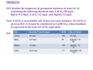 PROBLEM
(5) Calculate the temporary & permanent hardness of water in ocl,
containing the following dissolved salts. CaCO3=50 mg/L,
MgCl2=9.5 Mg/L, CaCl2=2.2 mg/L and MgSO4=12 mg/L
Note: CaCO3 is an insoluble salt. It does not cause hardness. If CaCO3 is
given as H.C.S, It must be considered as Ca(HCO3)2 whose hardness
is expressed in the term of CaCO3 equivalent
Sol:
Salt Quantity Present (mg/L) M.Wt Eq. of CaCo3
CaCO3 50 mg/L 100 50 mg/L
MgCl2 9.5 mg/L 95 9.5x100 = 10
95
MgSO4 12 mg/L 120 12x100 = 10
12
CaCl2 22.2 mg/L 111 22.2x100 = 20
111
 