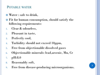 POTABLE WATER
 Water : safe to drink,
 Fit for human consumption, should satisfy the
following requirements:
1. Clear & odourless,
2. Pleasant in taste,
3. Perfectly cool,
4. Turbidity should not exceed 10ppm,
5. Free from objectionable dissolved gases
6. Objectionable minerals: lead,arsenic, Mn, Cr
7. pH:8.0
8. Reasonably soft,
9. Free from disease-producing microorganisms.
7
 