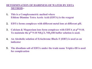 DETERMINATION OF HARDNESS OF WATER BY EDTA
METHOD:-
1. This is a Complexometric method where
Ethlene Diamine Tetra Acetic Acid (EDTA) is the reagent
2. EDTA forms complexes with different metal ions at different pH.
3. Calcium & Magnesium ions form complexes with EDTA at pH 9-10.
To maintain the pH 9-10 NH4Cl, NH4OH buffer solution is used.
4. An Alcoholic solution of Eriochrome Black-T (EBT) is used as an
indicator
5. The disodium salt of EDTA under the trade name Triplex-III is used
for complexation
 