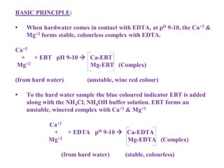 BASIC PRINCIPLE:
• When hardwater comes in contact with EDTA, at pH 9-10, the Ca+2 &
Mg+2 forms stable, colourless complex with EDTA.
Ca+2
+ + EBT pH 9-10  Ca-EBT
Mg+2 Mg-EBT (Complex)
(from hard water) (unstable, wine red colour)
• To the hard water sample the blue coloured indicator EBT is added
along with the NH4Cl, NH4OH buffer solution. EBT forms an
unstable, winered complex with Ca+2 & Mg+2
Ca+2
+ + EDTA pH 9-10  Ca-EDTA
Mg+2 Mg-EDTA (Complex)
(from hard water) (stable, colourless)
 