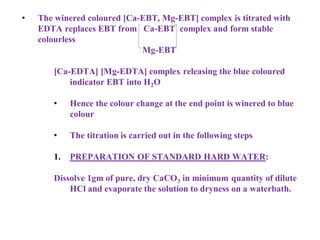 • The winered coloured [Ca-EBT, Mg-EBT] complex is titrated with
EDTA replaces EBT from Ca-EBT complex and form stable
colourless
Mg-EBT
[Ca-EDTA] [Mg-EDTA] complex releasing the blue coloured
indicator EBT into H2O
• Hence the colour change at the end point is winered to blue
colour
• The titration is carried out in the following steps
1. PREPARATION OF STANDARD HARD WATER:
Dissolve 1gm of pure, dry CaCO3 in minimum quantity of dilute
HCl and evaporate the solution to dryness on a waterbath.
 