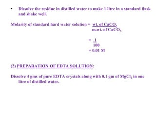 • Dissolve the residue in distilled water to make 1 litre in a standard flask
and shake well.
Molarity of standard hard water solution = wt. of CaCO3
m.wt. of CaCO3
= 1
100
= 0.01 M
(2) PREPARATION OF EDTA SOLUTION:
Dissolve 4 gms of pure EDTA crystals along with 0.1 gm of MgCl2 in one
litre of distilled water.
 
