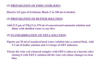 (3) PREPARATION OF INDICATOR (EBT):
Dissolve 0.5 gms of Erichome Black-T in 100 ml of alcohol.
(4) PREPARATION OF BUFFER SOLUTION:
Add 67.5 gm of NH4Cl to 570 ml of concentrated ammonia solution and
dilute with distilled water to one litre
(5) STANDARDISATION OF EDTA SOLUTION:
Pipette out 20 ml of standard hard water solution into a conical flask. Add
2-3 ml of buffer solution and 2-3 drops of EBT indicator.
Titrate the wine red coloured complex with EDTA taken in a burette after
rinsing it with EDTA solution till the wine red colour changes to clear
blue.
 