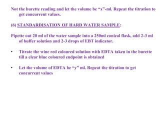 Not the burette reading and let the volume be “x”-ml. Repeat the titration to
get concurrent values.
(6) STANDARDISATION OF HARD WATER SAMPLE:
Pipette out 20 ml of the water sample into a 250ml conical flask, add 2-3 ml
of buffer solution and 2-3 drops of EBT indicator.
• Titrate the wine red coloured solution with EDTA taken in the burette
till a clear blue coloured endpoint is obtained
• Let the volume of EDTA be “y” ml. Repeat the titration to get
concurrent values
 