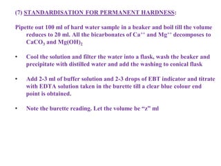 (7) STANDARDISATION FOR PERMANENT HARDNESS:
Pipette out 100 ml of hard water sample in a beaker and boil till the volume
reduces to 20 ml. All the bicarbonates of Ca++ and Mg++ decomposes to
CaCO3 and Mg(OH)2
• Cool the solution and filter the water into a flask, wash the beaker and
precipitate with distilled water and add the washing to conical flask
• Add 2-3 ml of buffer solution and 2-3 drops of EBT indicator and titrate
with EDTA solution taken in the burette till a clear blue colour end
point is obtained.
• Note the burette reading. Let the volume be “z” ml
 