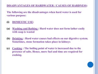 DISADVANTAGES OF HARDWATER / CAUSES OF HARDNESS:
The following are the disadvantages when hard water is used for
various purpose:
(i) DOMESTIC USE:
(a) Washing and Bathing : Hard water does not form lather easily
with soap is wasted
(b) Drinking : Hard water causes bad effects on our digestive system.
Sometimes, stone formation takes place in kidneys
(c) Cooking : The boiling point of water is increased due to the
presence of salts. Hence, more fuel and time are required for
cooking.
 
