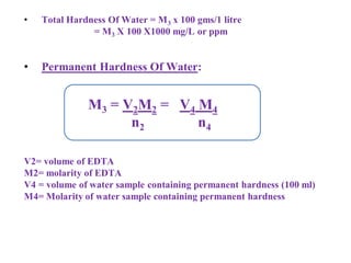 • Total Hardness Of Water = M3 x 100 gms/1 litre
= M3 X 100 X1000 mg/L or ppm
• Permanent Hardness Of Water:
V2= volume of EDTA
M2= molarity of EDTA
V4 = volume of water sample containing permanent hardness (100 ml)
M4= Molarity of water sample containing permanent hardness
M3 = V2M2 = V4 M4
n2 n4
 