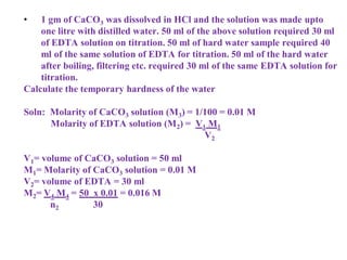 • 1 gm of CaCO3 was dissolved in HCl and the solution was made upto
one litre with distilled water. 50 ml of the above solution required 30 ml
of EDTA solution on titration. 50 ml of hard water sample required 40
ml of the same solution of EDTA for titration. 50 ml of the hard water
after boiling, filtering etc. required 30 ml of the same EDTA solution for
titration.
Calculate the temporary hardness of the water
Soln: Molarity of CaCO3 solution (M3) = 1/100 = 0.01 M
Molarity of EDTA solution (M2) = V1 M1
V2
V1= volume of CaCO3 solution = 50 ml
M1= Molarity of CaCO3 solution = 0.01 M
V2= volume of EDTA = 30 ml
M2= V4 M4 = 50 x 0.01 = 0.016 M
n2 30
 