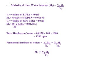 • Molarity of Hard Water Solution (M3) = V2 M2
V3
V2= volume of EDTA = 40 ml
M2= Molarity of EDTA = 0.016 M
V3= volume of hard water = 50 ml
M3= 40 x 0.016 = 0.0128 M
50
Total Hardness of water = 0.0128 x 100 x 1000
= 1280 ppm
Permanent hardness of water: = V4 M4 = V2 M2
n4 n2
M4 = V2 M2
V4
 