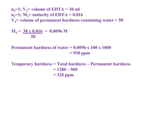 n4=1; V2= volume of EDTA = 30 ml
n2=1; M2= molarity of EDTA = 0.016
V4= volume of permanent hardness containing water = 50
M4 = 30 x 0.016 = 0.0096 M
50
Permanent hardness of water = 0.0096 x 100 x 1000
= 930 ppm
Temporary hardness = Total hardness – Permanent hardness
= 1280 – 960
= 320 ppm
 
