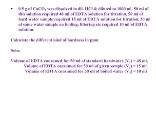  0.5 g of CaCO3 was dissolved in dil. HCl & diluted to 1000 ml. 50 ml of
this solution required 48 ml of EDTA solution for titration. 50 ml of
hard water sample required 15 ml of EDTA solution for titration. 50 ml
of same water sample on boiling, filtering etc required 10 ml of EDTA
solution.
Calculate the different kind of hardness in ppm
Soln:
Volume of EDTA consumed for 50 ml of standard hardwater (V1) = 48 ml,
Volume of EDTA consumed for 50 ml of given sample (V2) = 15 ml
Volume of EDTA consumed for 50 ml of boiled water (V3) = 10 ml
 