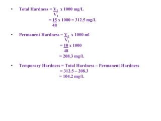 • Total Hardness = V2 x 1000 mg/L
V1
= 15 x 1000 = 312.5 mg/L
48
• Permanent Hardness = V3 x 1000 ml
V1
= 10 x 1000
48
= 208.3 mg/L
• Temporary Hardness = Total Hardness – Permanent Hardness
= 312.5 – 208.3
= 104.2 mg/L
 