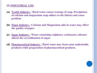 (ii) INDUSTRIAL USE:
(a) Textile Industry : Hard water causes wastage of soap. Precipitates
of calcium and magnesium soap adhere to the fabrics and cause
problem
(b) Paper Industry : Calcium and Magnesium salts in water may effect
the quality of paper.
(c) Sugar Industry : Water containing sulphates, carbonates, nitrates
affects the crystallisation of sugar.
(d) Pharmaceutical Industry : Hard water may form some undesirable
products while preparation of pharmaceutical products.
 
