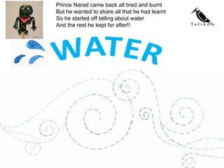 Prince Narad came back all tired and burnt But he wanted to share all that he had learnt So he started off telling about water And the rest he kept for after!! 