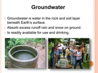 Groundwater
 Groundwater is water in the rock and soil layer
beneath Earth’s surface.
 Absorb excess runoff rain and snow on ground.
 Is readily available for use and drinking.
 