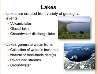 Lakes
 Lakes are created from variety of geological
events:
 Volcanic lake
 Glacial lake
 Groundwater-discharge lake
 Lakes generate water from:
 Collection of water in low areas
 Natural or man-made dam(s)
 Rivers and streams
 Groundwater
 