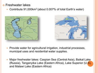  Freshwater lakes
 Contribute 91,000km3 (about 0.007% of total Earth’s water)
 Provide water for agricultural irrigation, industrial processes,
municipal uses and residential water supplies.
 Major freshwater lakes: Caspian Sea (Central Asia), Baikal Lake
(Russia), Tanganyika Lake (Eastern Africa), Lake Superior (U.S),
and Malawi Lake (Eastern Africa)
 
