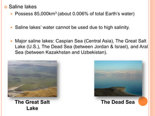  Saline lakes
 Possess 85,000km3 (about 0.006% of total Earth’s water)
 Saline lakes’ water cannot be used due to high salinity.
 Major saline lakes: Caspian Sea (Central Asia), The Great Salt
Lake (U.S.), The Dead Sea (between Jordan & Israel), and Aral
Sea (between Kazakhstan and Uzbekistan).
The Great Salt
Lake
The Dead Sea
 