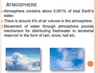 ATMOSPHERE
 Atmosphere contains about 0.001% of total Earth’s
water.
 There is around 4% of air volume in the atmosphere.
 Movement of water through atmosphere provide
mechanism for distributing freshwater to terrestrial
reservoir in the form of rain, snow, hail etc.
 