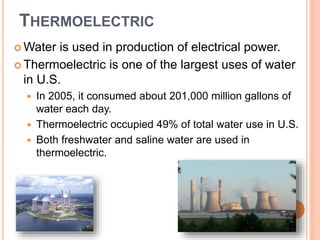 THERMOELECTRIC
 Water is used in production of electrical power.
 Thermoelectric is one of the largest uses of water
in U.S.
 In 2005, it consumed about 201,000 million gallons of
water each day.
 Thermoelectric occupied 49% of total water use in U.S.
 Both freshwater and saline water are used in
thermoelectric.
 