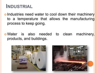 INDUSTRIAL
 Industries need water to cool down their machinery
to a temperature that allows the manufacturing
process to keep going.
 Water is also needed to clean machinery,
products, and buildings.
 