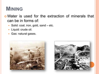 MINING
 Water is used for the extraction of minerals that
can be in forms of:
 Solid: coal, iron, gold, sand – etc.
 Liquid: crude oil.
 Gas: natural gases.
 