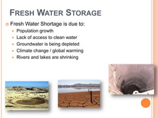 FRESH WATER STORAGE
 Fresh Water Shortage is due to:
 Population growth
 Lack of access to clean water
 Groundwater is being depleted
 Climate change / global warming
 Rivers and lakes are shrinking
 