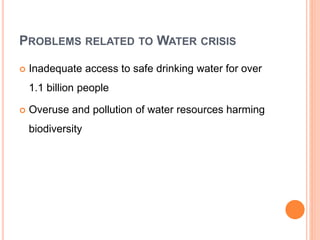 PROBLEMS RELATED TO WATER CRISIS
 Inadequate access to safe drinking water for over
1.1 billion people
 Overuse and pollution of water resources harming
biodiversity
 