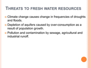 THREATS TO FRESH WATER RESOURCES
 Climate change causes change in frequencies of droughts
and floods.
 Depletion of aquifers caused by over-consumption as a
result of population growth.
 Pollution and contamination by sewage, agricultural and
industrial runoff.
 